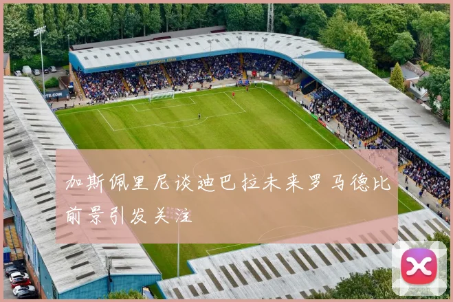 加斯佩里尼谈迪巴拉未来罗马德比前景引发关注