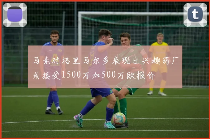 马竞对格里马尔多表现出兴趣药厂或接受1500万加500万欧报价