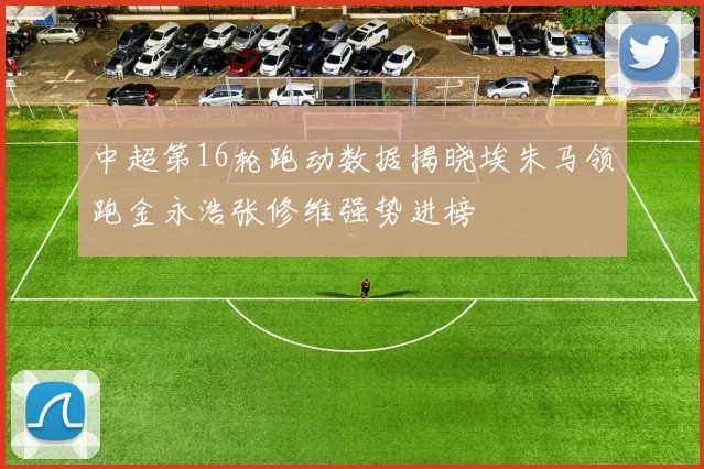 中超第16轮跑动数据揭晓埃朱马领跑金永浩张修维强势进榜