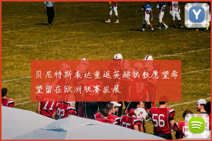 贝尼特斯表达重返英超执教愿望希望留在欧洲联赛发展