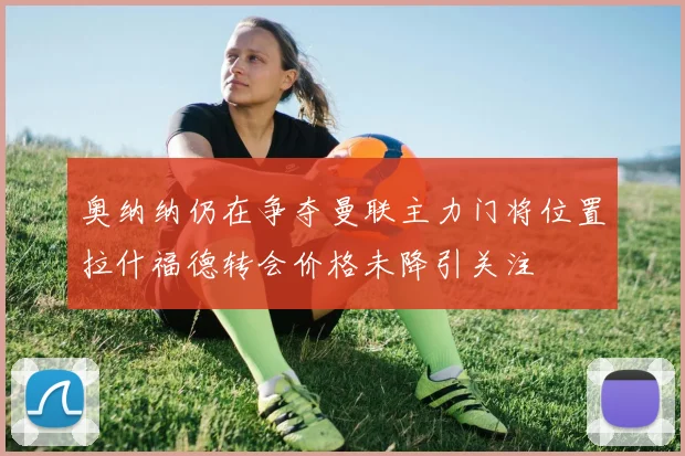 奥纳纳仍在争夺曼联主力门将位置拉什福德转会价格未降引关注