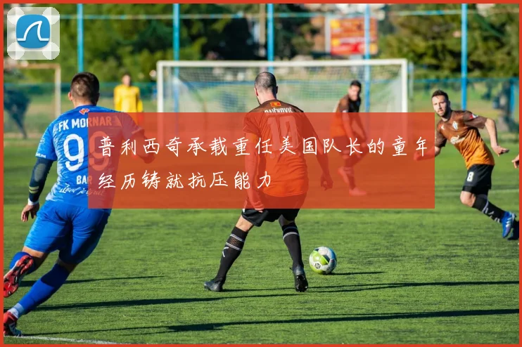 普利西奇承载重任美国队长的童年经历铸就抗压能力