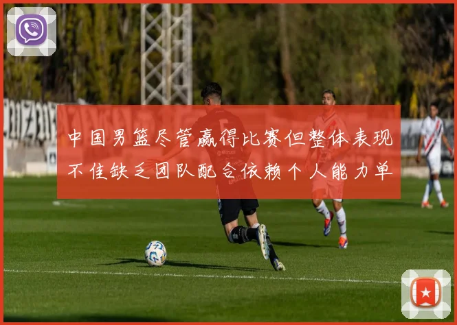 中国男篮尽管赢得比赛但整体表现不佳缺乏团队配合依赖个人能力单打成效有限