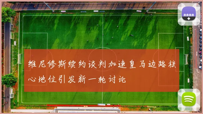 维尼修斯续约谈判加速皇马边路核心地位引发新一轮讨论