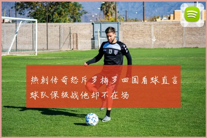 热刺传奇怒斥罗梅罗回国看球直言球队保级战他却不在场