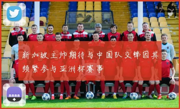 新加坡主帅期待与中国队交锋因其频繁参与亚洲杯赛事