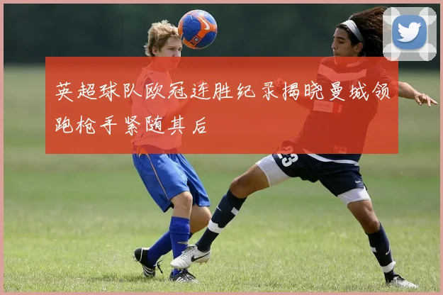 英超球队欧冠连胜纪录揭晓曼城领跑枪手紧随其后