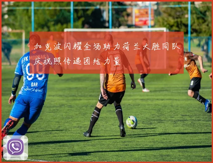 加克波闪耀全场助力荷兰大胜同队庆祝照传递团结力量