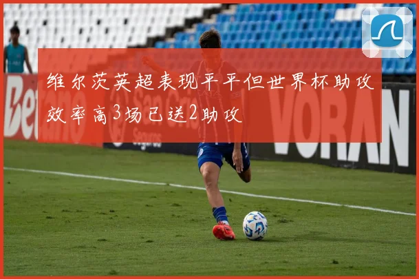 维尔茨英超表现平平但世界杯助攻效率高3场已送2助攻