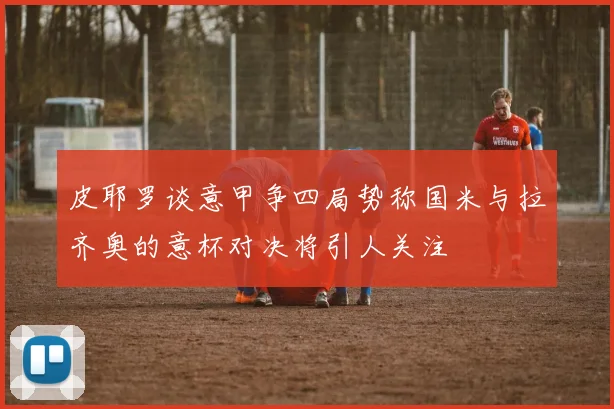 皮耶罗谈意甲争四局势称国米与拉齐奥的意杯对决将引人关注