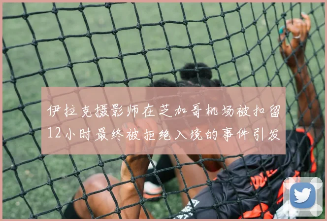 伊拉克摄影师在芝加哥机场被扣留12小时最终被拒绝入境的事件引发关注
