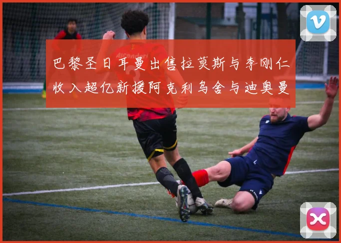 巴黎圣日耳曼出售拉莫斯与李刚仁收入超亿新援阿克利乌舍与迪奥曼德即将加盟