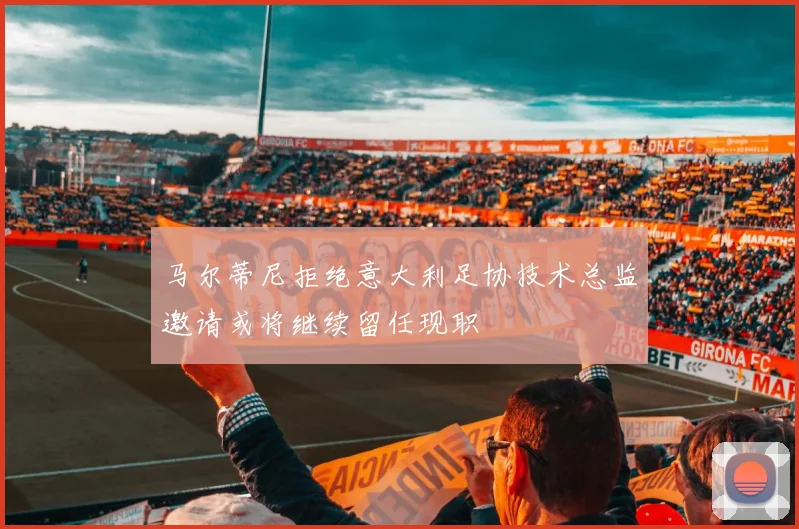 马尔蒂尼拒绝意大利足协技术总监邀请或将继续留任现职