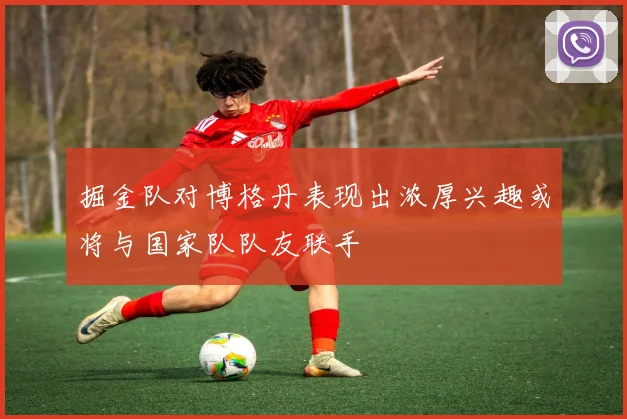 掘金队对博格丹表现出浓厚兴趣或将与国家队队友联手