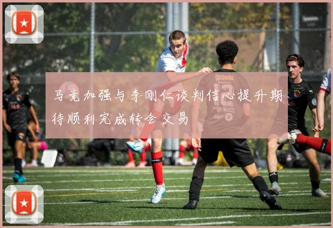 马竞加强与李刚仁谈判信心提升期待顺利完成转会交易