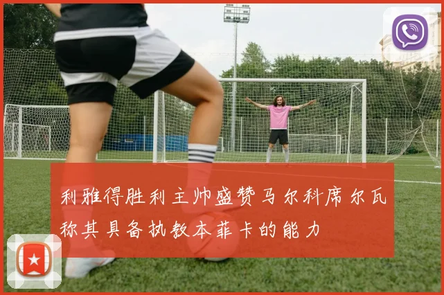 利雅得胜利主帅盛赞马尔科席尔瓦称其具备执教本菲卡的能力