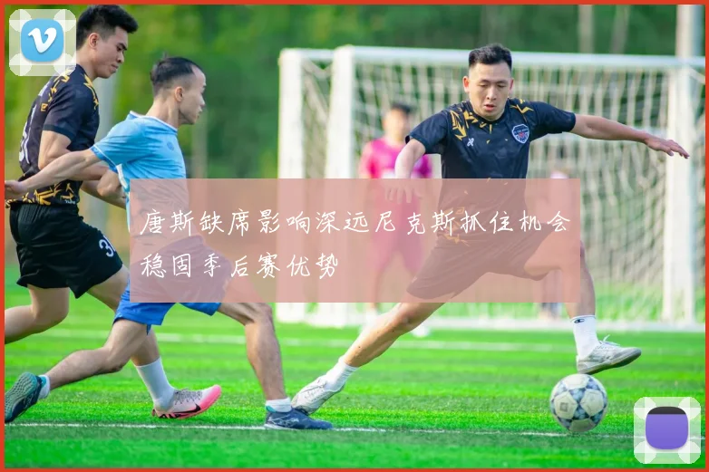 唐斯缺席影响深远尼克斯抓住机会稳固季后赛优势