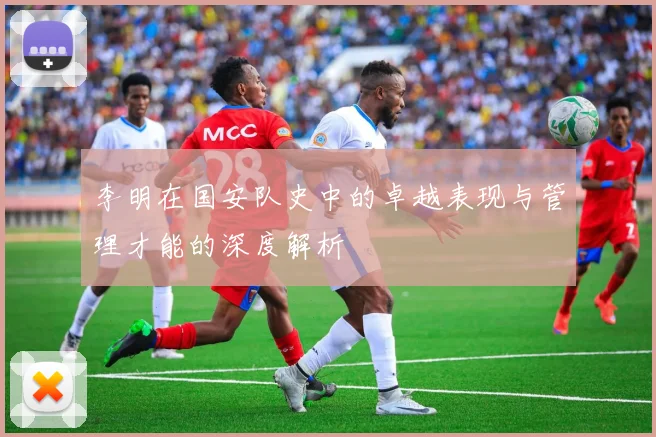 李明在国安队史中的卓越表现与管理才能的深度解析