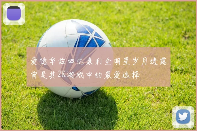 爱德华兹回忆康利全明星岁月透露曾是其2K游戏中的最爱选择