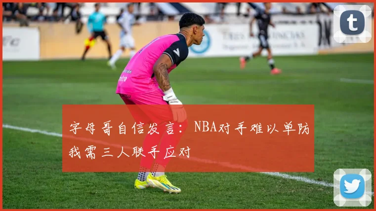 字母哥自信发言：NBA对手难以单防我需三人联手应对