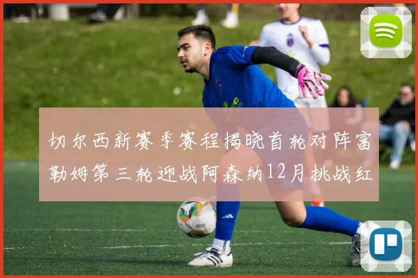 切尔西新赛季赛程揭晓首轮对阵富勒姆第三轮迎战阿森纳12月挑战红军和蓝月亮
