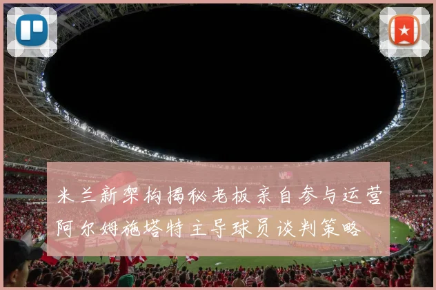 米兰新架构揭秘老板亲自参与运营阿尔姆施塔特主导球员谈判策略