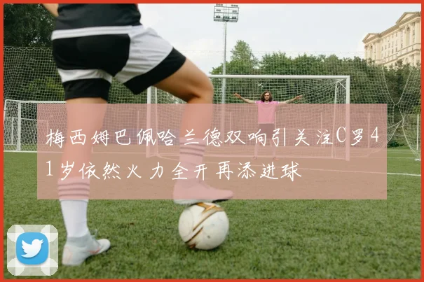梅西姆巴佩哈兰德双响引关注C罗41岁依然火力全开再添进球